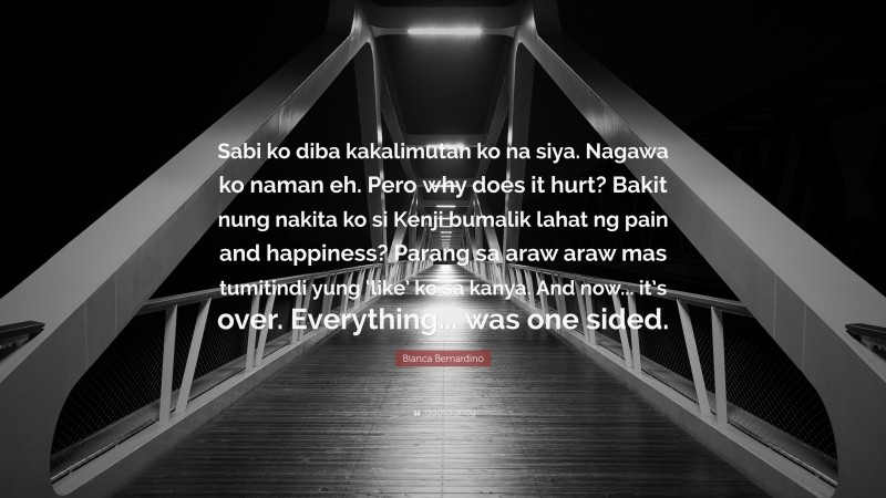 Bianca Bernardino Quote: “Sabi ko diba kakalimutan ko na siya. Nagawa ko naman eh. Pero why does it hurt? Bakit nung nakita ko si Kenji bumalik lahat ng pain and happiness? Parang sa araw araw mas tumitindi yung ‘like’ ko sa kanya. And now... it’s over. Everything... was one sided.”