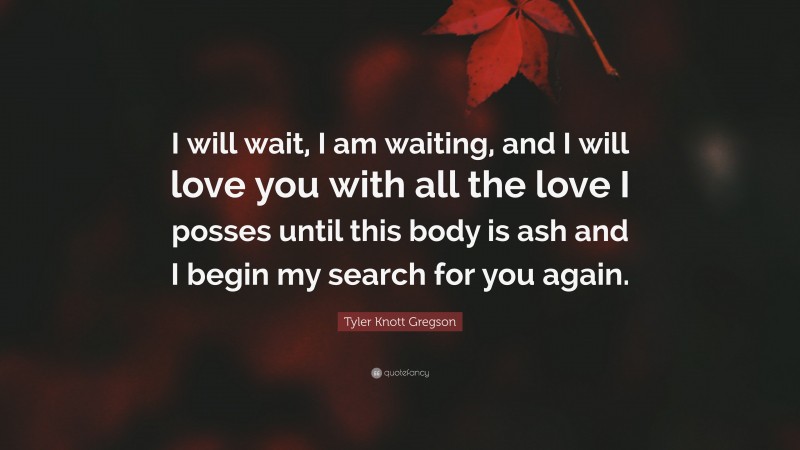 Tyler Knott Gregson Quote: “I will wait, I am waiting, and I will love you with all the love I posses until this body is ash and I begin my search for you again.”