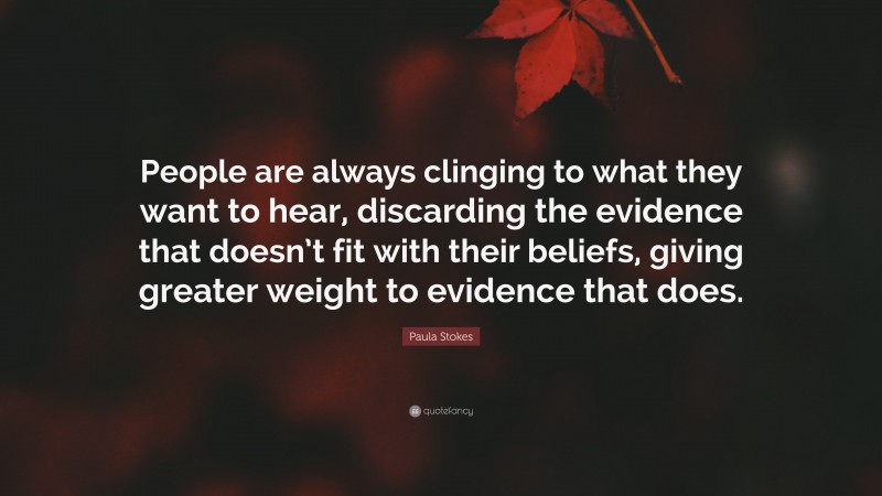 Paula Stokes Quote: “People are always clinging to what they want to hear, discarding the evidence that doesn’t fit with their beliefs, giving greater weight to evidence that does.”