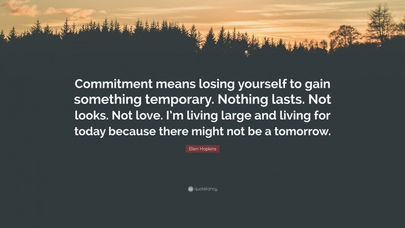 Ellen Hopkins Quote: “Commitment means losing yourself to gain something temporary. Nothing lasts. Not looks. Not love. I’m living large and living for today because there might not be a tomorrow.”