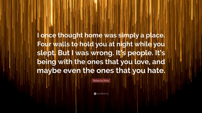 Rebecca Ross Quote: “I once thought home was simply a place. Four walls to hold you at night while you slept. But I was wrong. It’s people. It’s being with the ones that you love, and maybe even the ones that you hate.”