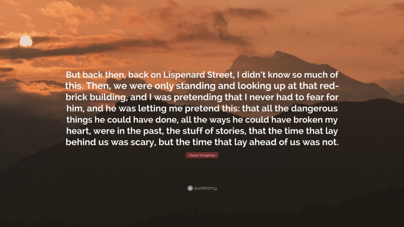 Hanya Yanagihara Quote: “But back then, back on Lispenard Street, I didn’t know so much of this. Then, we were only standing and looking up at that red-brick building, and I was pretending that I never had to fear for him, and he was letting me pretend this: that all the dangerous things he could have done, all the ways he could have broken my heart, were in the past, the stuff of stories, that the time that lay behind us was scary, but the time that lay ahead of us was not.”