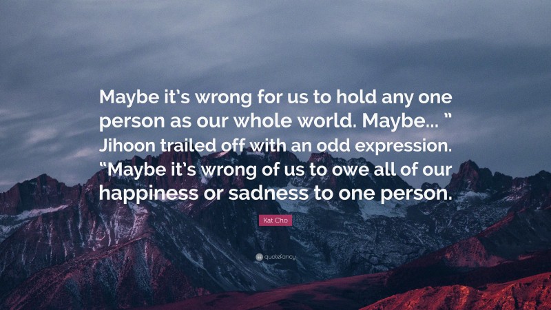 Kat Cho Quote: “Maybe it’s wrong for us to hold any one person as our whole world. Maybe... ” Jihoon trailed off with an odd expression. “Maybe it’s wrong of us to owe all of our happiness or sadness to one person.”