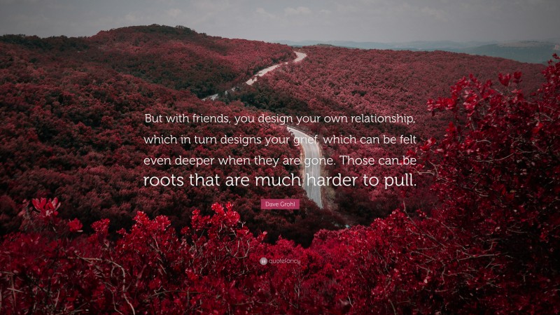 Dave Grohl Quote: “But with friends, you design your own relationship, which in turn designs your grief, which can be felt even deeper when they are gone. Those can be roots that are much harder to pull.”