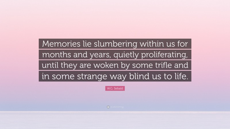 W.G. Sebald Quote: “Memories lie slumbering within us for months and years, quietly proliferating, until they are woken by some trifle and in some strange way blind us to life.”