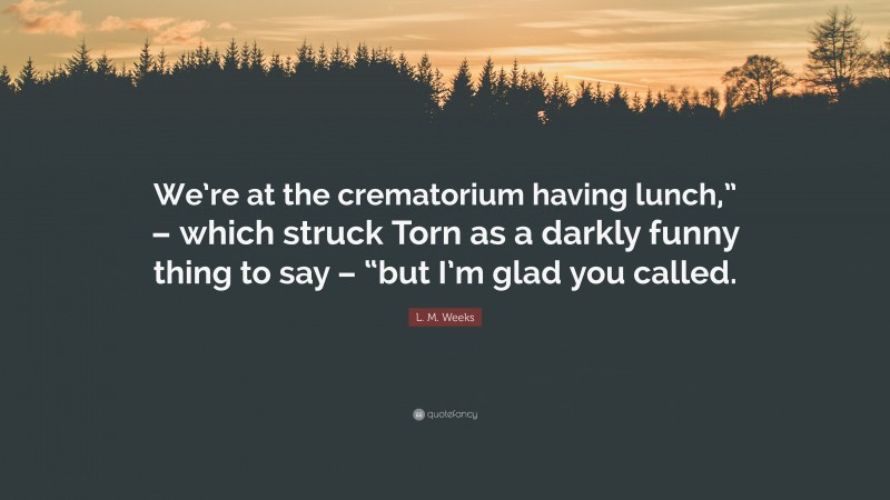 L. M. Weeks Quote: “We’re at the crematorium having lunch,” – which struck Torn as a darkly funny thing to say – “but I’m glad you called.”