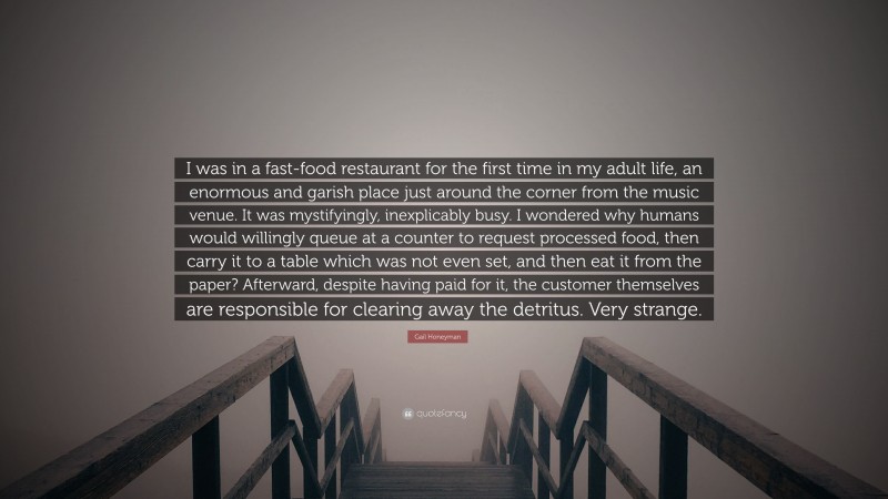 Gail Honeyman Quote: “I was in a fast-food restaurant for the first time in my adult life, an enormous and garish place just around the corner from the music venue. It was mystifyingly, inexplicably busy. I wondered why humans would willingly queue at a counter to request processed food, then carry it to a table which was not even set, and then eat it from the paper? Afterward, despite having paid for it, the customer themselves are responsible for clearing away the detritus. Very strange.”