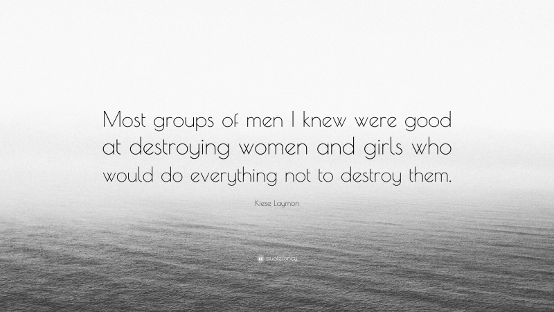 Kiese Laymon Quote: “Most groups of men I knew were good at destroying women and girls who would do everything not to destroy them.”