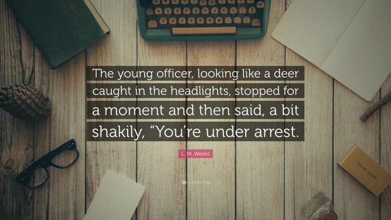 L. M. Weeks Quote: “The young officer, looking like a deer caught in the headlights, stopped for a moment and then said, a bit shakily, “You’re under arrest.”