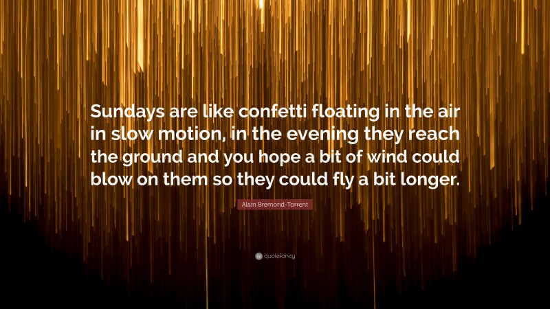 Alain Bremond-Torrent Quote: “Sundays are like confetti floating in the air in slow motion, in the evening they reach the ground and you hope a bit of wind could blow on them so they could fly a bit longer.”