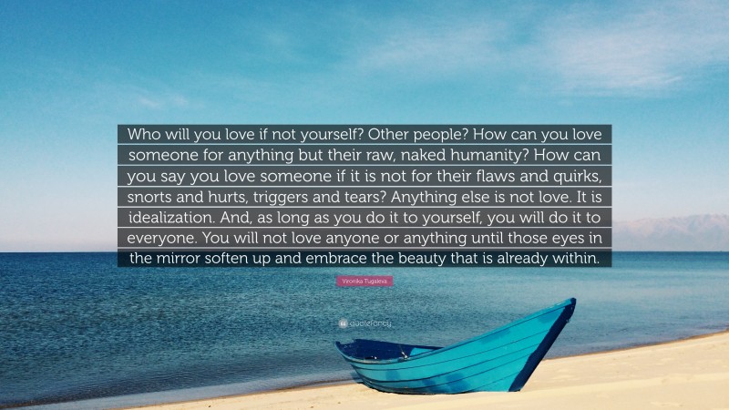 Vironika Tugaleva Quote: “Who will you love if not yourself? Other people? How can you love someone for anything but their raw, naked humanity? How can you say you love someone if it is not for their flaws and quirks, snorts and hurts, triggers and tears? Anything else is not love. It is idealization. And, as long as you do it to yourself, you will do it to everyone. You will not love anyone or anything until those eyes in the mirror soften up and embrace the beauty that is already within.”