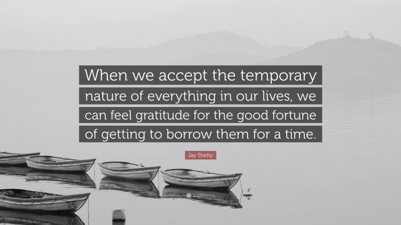 Jay Shetty Quote: “When we accept the temporary nature of everything in our lives, we can feel gratitude for the good fortune of getting to borrow them for a time.”