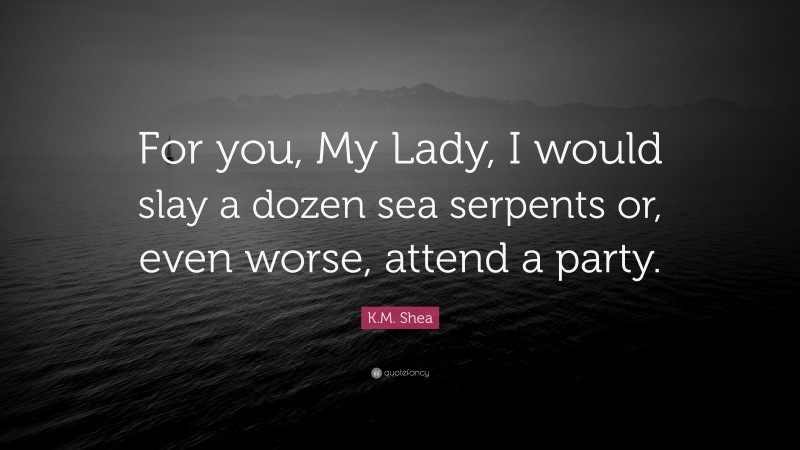 K.M. Shea Quote: “For you, My Lady, I would slay a dozen sea serpents or, even worse, attend a party.”