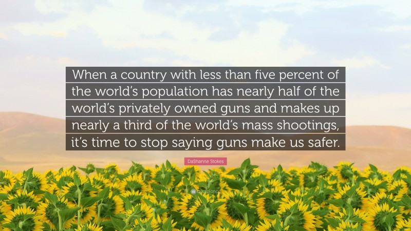 DaShanne Stokes Quote: “When a country with less than five percent of the world’s population has nearly half of the world’s privately owned guns and makes up nearly a third of the world’s mass shootings, it’s time to stop saying guns make us safer.”