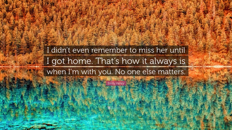 Emily Henry Quote: “I didn’t even remember to miss her until I got home. That’s how it always is when I’m with you. No one else matters.”