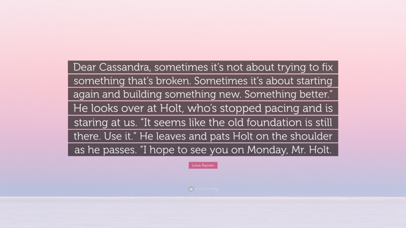 Leisa Rayven Quote: “Dear Cassandra, sometimes it’s not about trying to fix something that’s broken. Sometimes it’s about starting again and building something new. Something better.” He looks over at Holt, who’s stopped pacing and is staring at us. “It seems like the old foundation is still there. Use it.” He leaves and pats Holt on the shoulder as he passes. “I hope to see you on Monday, Mr. Holt.”