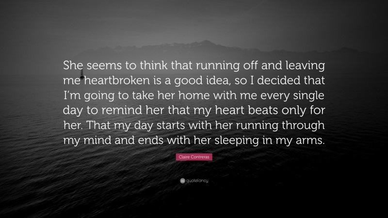 Claire Contreras Quote: “She seems to think that running off and leaving me heartbroken is a good idea, so I decided that I’m going to take her home with me every single day to remind her that my heart beats only for her. That my day starts with her running through my mind and ends with her sleeping in my arms.”