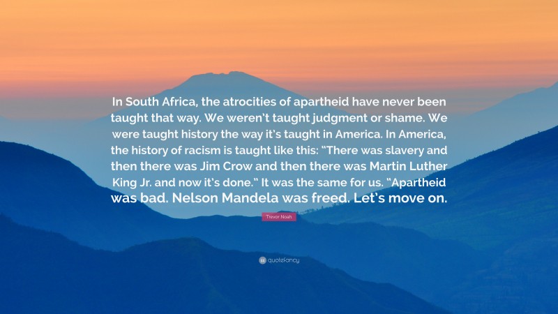 Trevor Noah Quote: “In South Africa, the atrocities of apartheid have never been taught that way. We weren’t taught judgment or shame. We were taught history the way it’s taught in America. In America, the history of racism is taught like this: “There was slavery and then there was Jim Crow and then there was Martin Luther King Jr. and now it’s done.” It was the same for us. “Apartheid was bad. Nelson Mandela was freed. Let’s move on.”