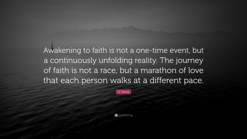 A. Helwa Quote: “Awakening to faith is not a one-time event, but a continuously unfolding reality. The journey of faith is not a race, but a marathon of love that each person walks at a different pace.”