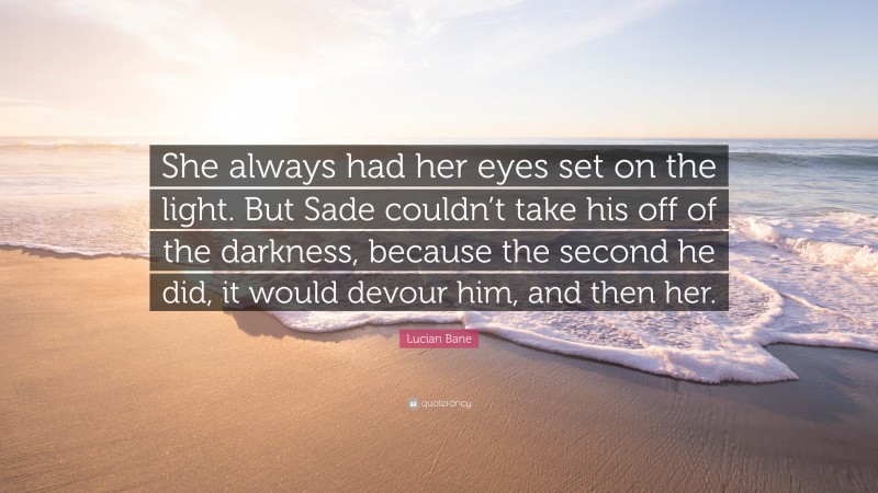 Lucian Bane Quote: “She always had her eyes set on the light. But Sade couldn’t take his off of the darkness, because the second he did, it would devour him, and then her.”