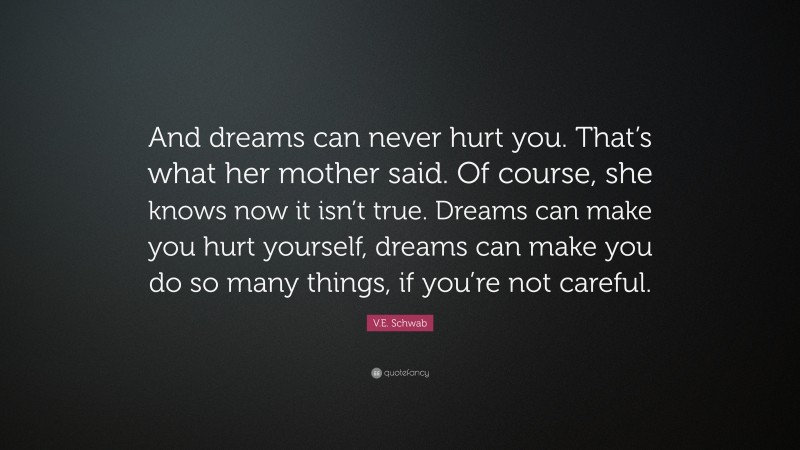 V.E. Schwab Quote: “And dreams can never hurt you. That’s what her mother said. Of course, she knows now it isn’t true. Dreams can make you hurt yourself, dreams can make you do so many things, if you’re not careful.”