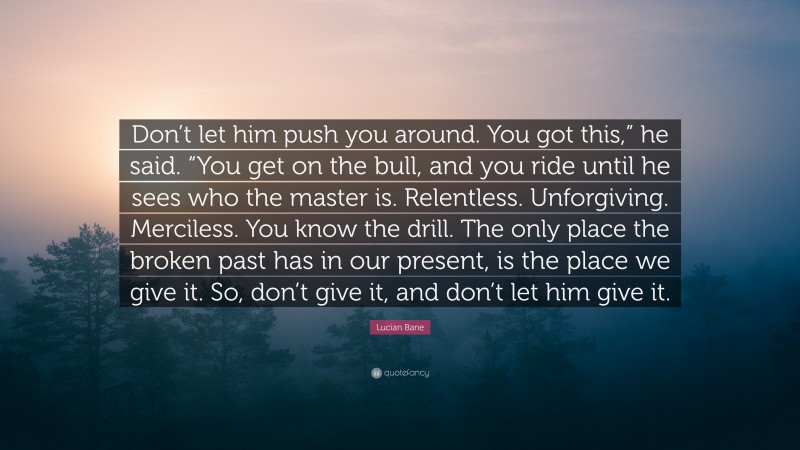 Lucian Bane Quote: “Don’t let him push you around. You got this,” he said. “You get on the bull, and you ride until he sees who the master is. Relentless. Unforgiving. Merciless. You know the drill. The only place the broken past has in our present, is the place we give it. So, don’t give it, and don’t let him give it.”