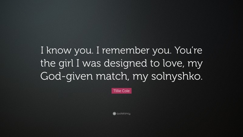 Tillie Cole Quote: “I know you. I remember you. You’re the girl I was designed to love, my God-given match, my solnyshko.”