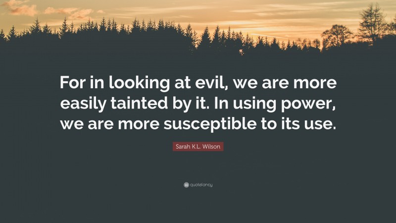 Sarah K.L. Wilson Quote: “For in looking at evil, we are more easily tainted by it. In using power, we are more susceptible to its use.”