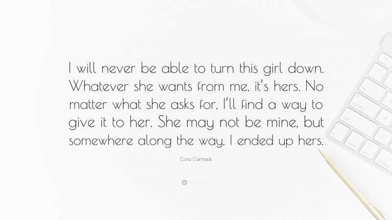Cora Carmack Quote: “I will never be able to turn this girl down. Whatever she wants from me, it’s hers. No matter what she asks for, I’ll find a way to give it to her. She may not be mine, but somewhere along the way, I ended up hers.”