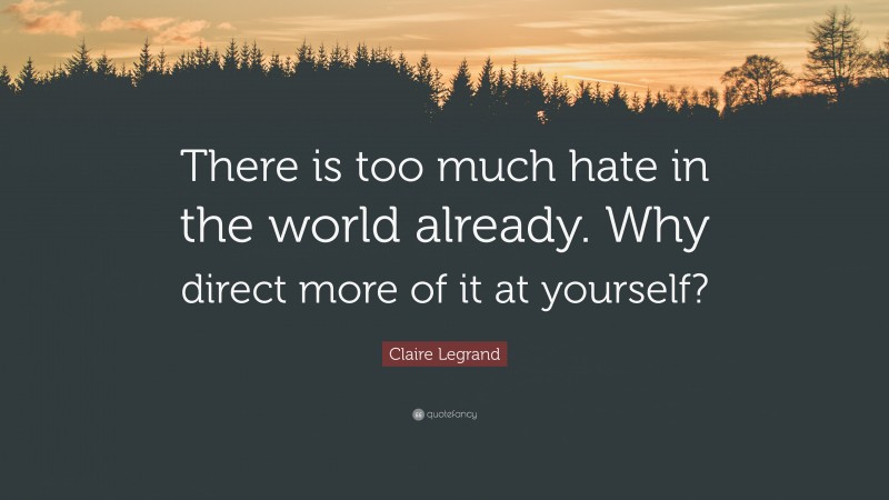 Claire Legrand Quote: “There is too much hate in the world already. Why direct more of it at yourself?”