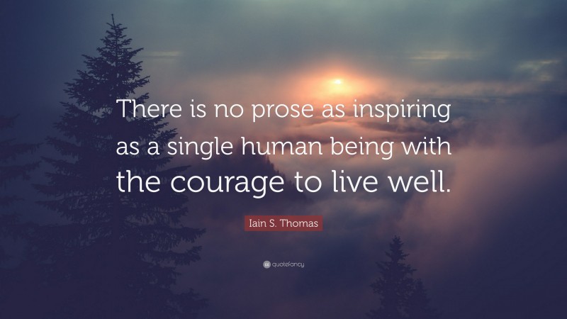 Iain S. Thomas Quote: “There is no prose as inspiring as a single human being with the courage to live well.”