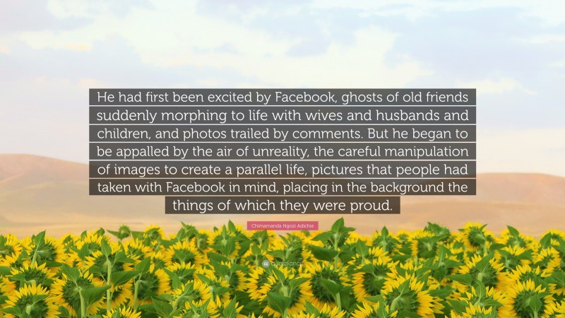 Chimamanda Ngozi Adichie Quote: “He had first been excited by Facebook, ghosts of old friends suddenly morphing to life with wives and husbands and children, and photos trailed by comments. But he began to be appalled by the air of unreality, the careful manipulation of images to create a parallel life, pictures that people had taken with Facebook in mind, placing in the background the things of which they were proud.”