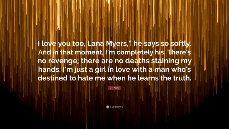 S.T. Abby Quote: “I love you too, Lana Myers,” he says so softly. And in that moment, I’m completely his. There’s no revenge; there are no deaths staining my hands. I’m just a girl in love with a man who’s destined to hate me when he learns the truth.”