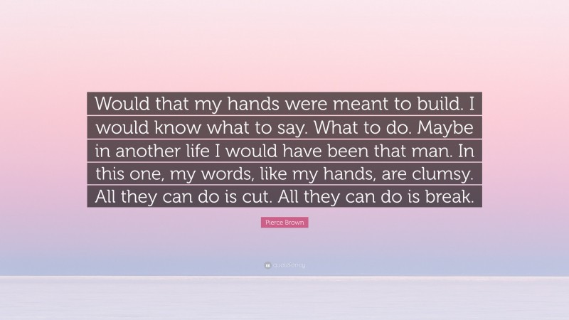 Pierce Brown Quote: “Would that my hands were meant to build. I would know what to say. What to do. Maybe in another life I would have been that man. In this one, my words, like my hands, are clumsy. All they can do is cut. All they can do is break.”