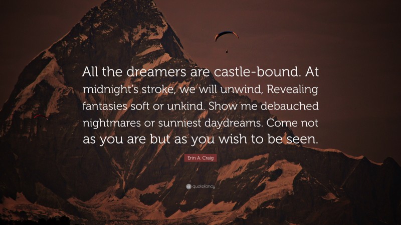 Erin A. Craig Quote: “All the dreamers are castle-bound. At midnight’s stroke, we will unwind, Revealing fantasies soft or unkind. Show me debauched nightmares or sunniest daydreams. Come not as you are but as you wish to be seen.”