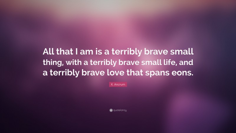 K. Ancrum Quote: “All that I am is a terribly brave small thing, with a terribly brave small life, and a terribly brave love that spans eons.”