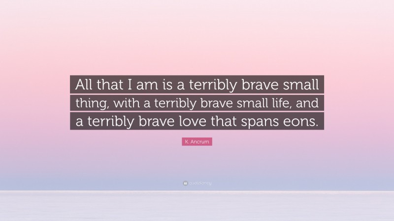 K. Ancrum Quote: “All that I am is a terribly brave small thing, with a terribly brave small life, and a terribly brave love that spans eons.”