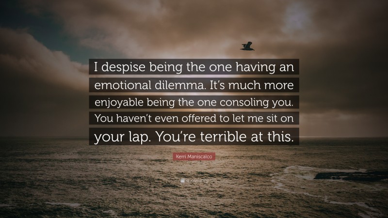 Kerri Maniscalco Quote: “I despise being the one having an emotional dilemma. It’s much more enjoyable being the one consoling you. You haven’t even offered to let me sit on your lap. You’re terrible at this.”