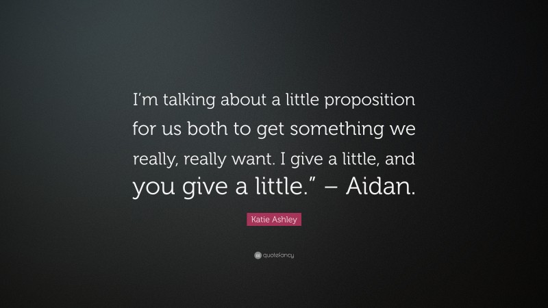 Katie Ashley Quote: “I’m talking about a little proposition for us both to get something we really, really want. I give a little, and you give a little.” – Aidan.”