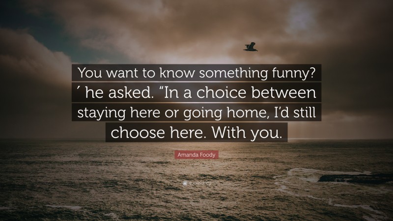 Amanda Foody Quote: “You want to know something funny?′ he asked. “In a choice between staying here or going home, I’d still choose here. With you.”