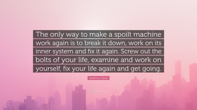 Israelmore Ayivor Quote: “The only way to make a spoilt machine work again is to break it down, work on its inner system and fix it again. Screw out the bolts of your life, examine and work on yourself, fix your life again and get going.”