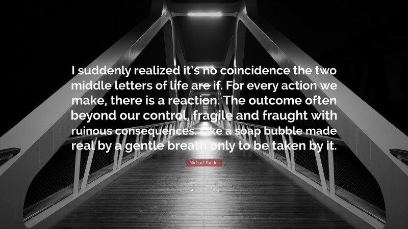 Michael Faudet Quote: “I suddenly realized it’s no coincidence the two middle letters of life are if. For every action we make, there is a reaction. The outcome often beyond our control, fragile and fraught with ruinous consequences. Like a soap bubble made real by a gentle breath only to be taken by it.”