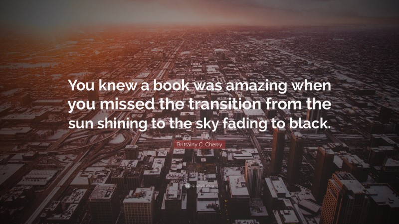 Brittainy C. Cherry Quote: “You knew a book was amazing when you missed the transition from the sun shining to the sky fading to black.”