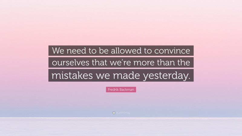 Fredrik Backman Quote: “We need to be allowed to convince ourselves that we’re more than the mistakes we made yesterday.”