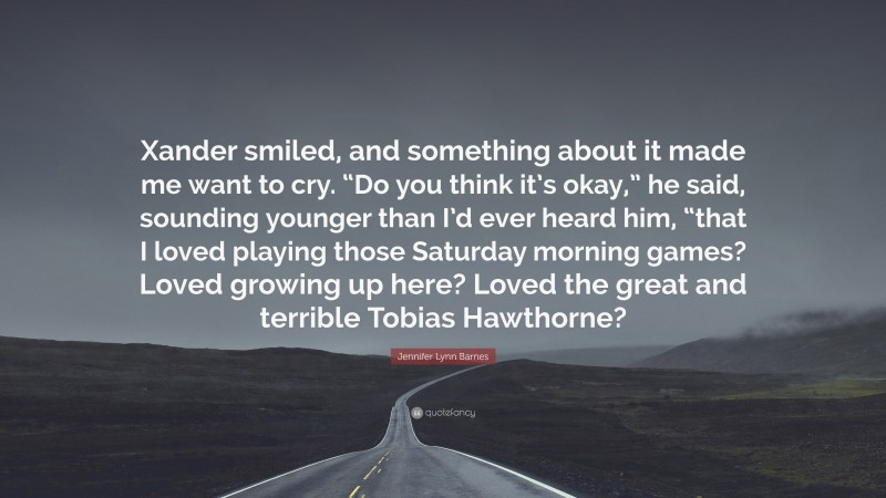 Jennifer Lynn Barnes Quote: “Xander smiled, and something about it made me want to cry. “Do you think it’s okay,” he said, sounding younger than I’d ever heard him, “that I loved playing those Saturday morning games? Loved growing up here? Loved the great and terrible Tobias Hawthorne?”