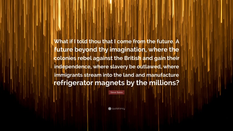 Steve Bates Quote: “What if I told thou that I come from the future. A future beyond thy imagination, where the colonies rebel against the British and gain their independence, where slavery be outlawed, where immigrants stream into the land and manufacture refrigerator magnets by the millions?”