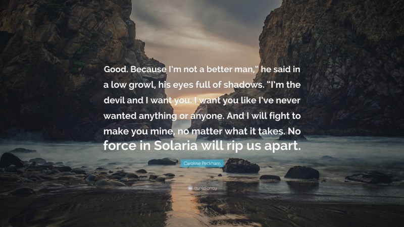 Caroline Peckham Quote: “Good. Because I’m not a better man,” he said in a low growl, his eyes full of shadows. “I’m the devil and I want you. I want you like I’ve never wanted anything or anyone. And I will fight to make you mine, no matter what it takes. No force in Solaria will rip us apart.”