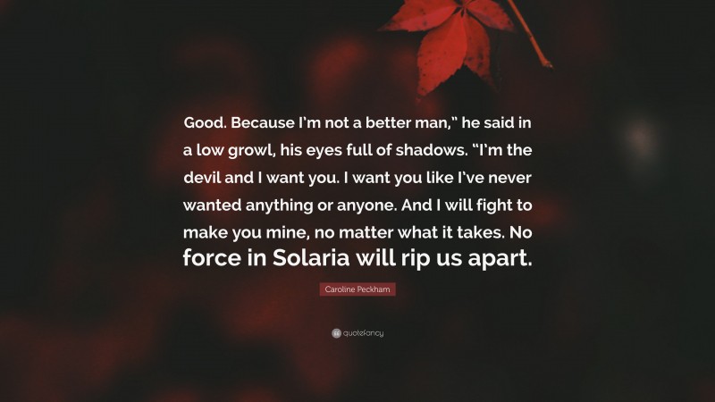 Caroline Peckham Quote: “Good. Because I’m not a better man,” he said in a low growl, his eyes full of shadows. “I’m the devil and I want you. I want you like I’ve never wanted anything or anyone. And I will fight to make you mine, no matter what it takes. No force in Solaria will rip us apart.”