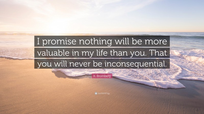 K. Bromberg Quote: “I promise nothing will be more valuable in my life than you. That you will never be inconsequential.”