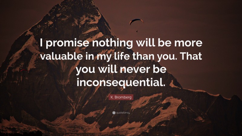 K. Bromberg Quote: “I promise nothing will be more valuable in my life than you. That you will never be inconsequential.”